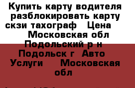 Купить карту водителя разблокировать карту скзи тахограф › Цена ­ 500 - Московская обл., Подольский р-н, Подольск г. Авто » Услуги   . Московская обл.